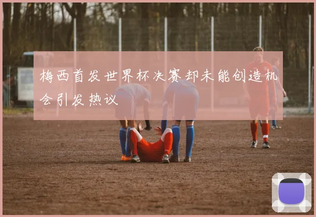 梅西首发世界杯决赛却未能创造机会引发热议