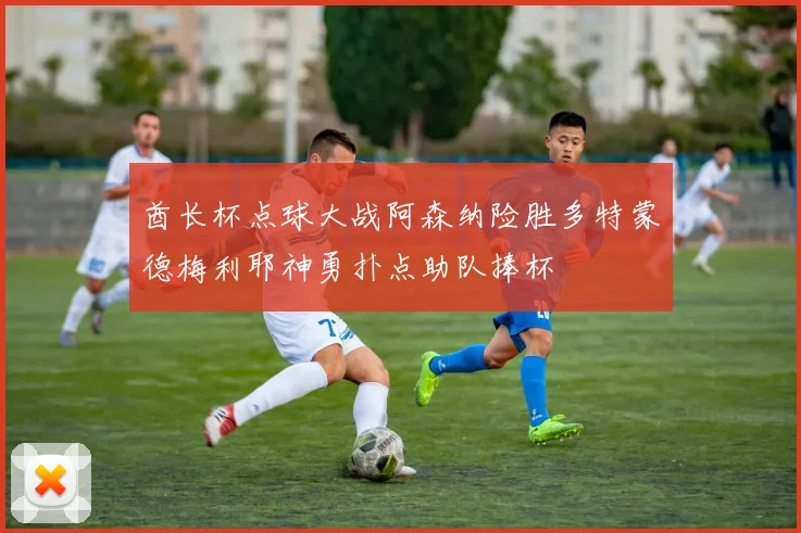 酋长杯点球大战阿森纳险胜多特蒙德梅利耶神勇扑点助队捧杯