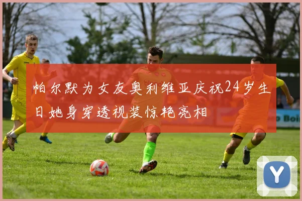 帕尔默为女友奥利维亚庆祝24岁生日她身穿透视装惊艳亮相