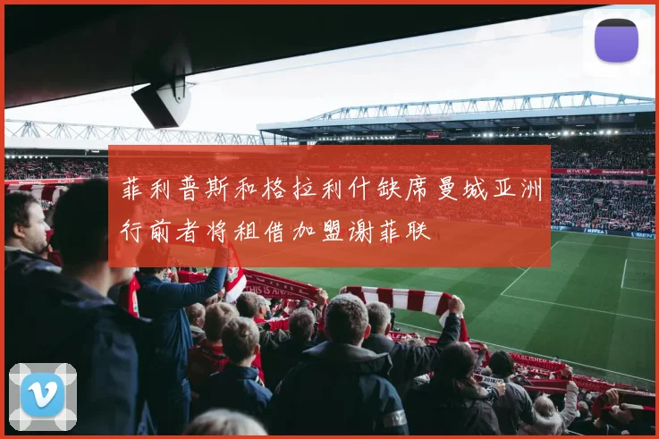 菲利普斯和格拉利什缺席曼城亚洲行前者将租借加盟谢菲联