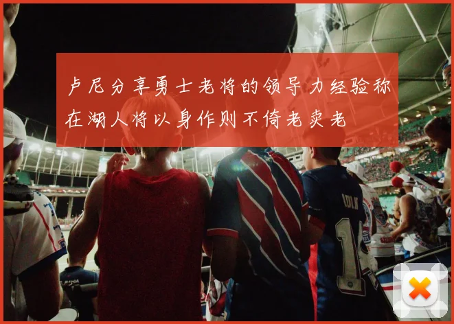 卢尼分享勇士老将的领导力经验称在湖人将以身作则不倚老卖老