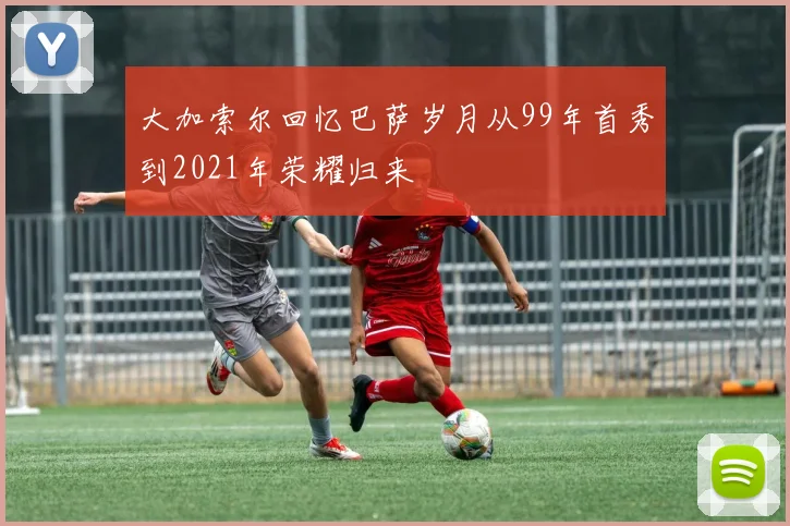 大加索尔回忆巴萨岁月从99年首秀到2021年荣耀归来