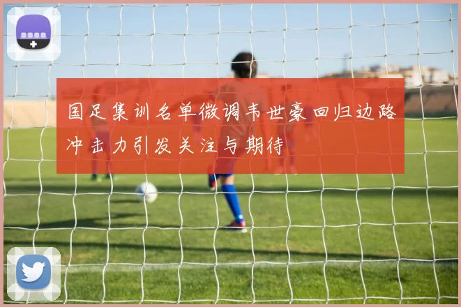 国足集训名单微调韦世豪回归边路冲击力引发关注与期待