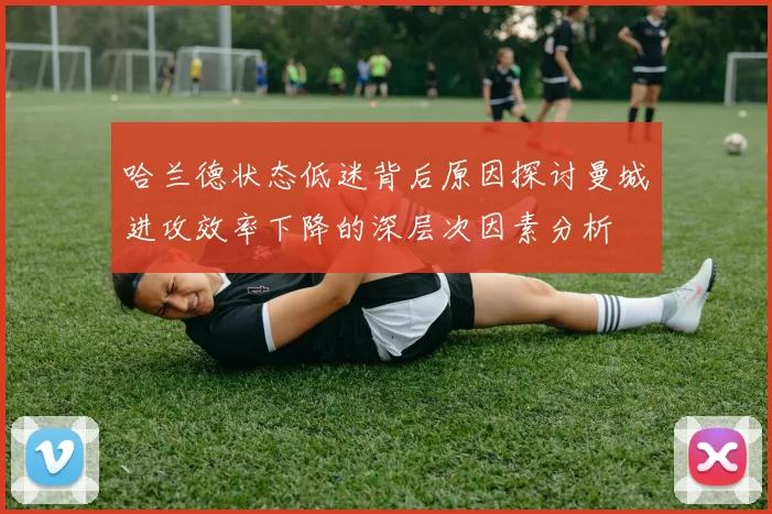 哈兰德状态低迷背后原因探讨曼城进攻效率下降的深层次因素分析