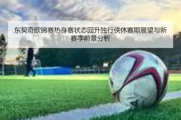 东契奇欧锦赛热身赛状态回升独行侠休赛期展望与新赛季前景分析