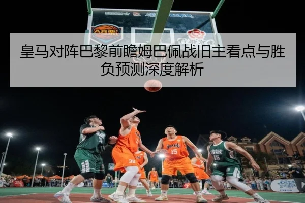 皇马对阵巴黎前瞻姆巴佩战旧主看点与胜负预测深度解析